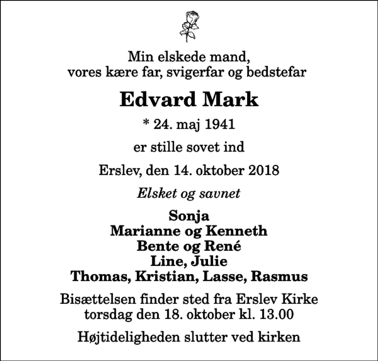 <p>Min elskede mand, vores kære far, svigerfar og bedstefar<br />Edvard Mark<br />* 24. maj 1941<br />er stille sovet ind<br />Erslev, den 14. oktober 2018<br />Elsket og savnet<br />Sonja Marianne og Kenneth Bente og René Line, Julie Thomas, Kristian, Lasse, Rasmus<br />Bisættelsen finder sted fra Erslev Kirke torsdag den 18. oktober kl. 13.00 Højtideligheden slutter ved kirken</p>