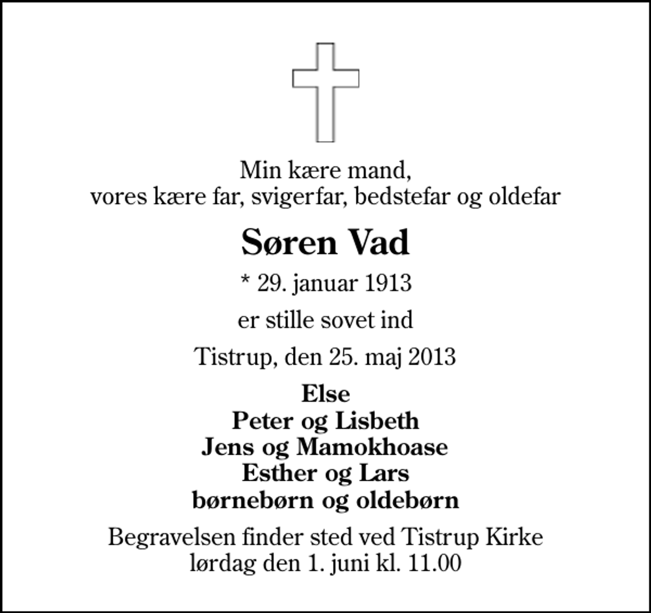 <p>Min kære mand, vores kære far, svigerfar, bedstefar og oldefar<br />Søren Vad<br />* 29. januar 1913<br />er stille sovet ind<br />Tistrup, den 25. maj 2013<br />Else Peter og Lisbeth Jens og Mamokhoase Esther og Lars børnebørn og oldebørn<br />Begravelsen finder sted ved Tistrup Kirke lørdag den 1. juni kl. 11.00</p>