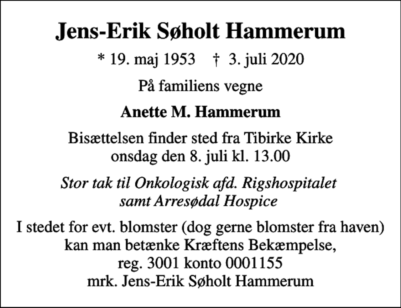 <p>Jens-Erik Søholt Hammerum<br />* 19. maj 1953 ✝ 3. juli 2020<br />På familiens vegne<br />Anette M. Hammerum<br />Bisættelsen finder sted fra Tibirke Kirke onsdag den 8. juli kl. 13.00<br />Stor tak til Onkologisk afd. Rigshospitalet samt Arresødal Hospice<br />I stedet for evt. blomster kan man betænke<br />Kræftens Bekæmpelse reg.3001konto0001155mrk. Jens-Erik Søholt<br />Hammerum<br />I stedet for evt. blomster (dog gerne blomster fra haven) kan man betænke Kræftens Bekæmpelse, reg. 3001 konto 0001155 mrk. Jens-Erik Søholt Hammerum</p>