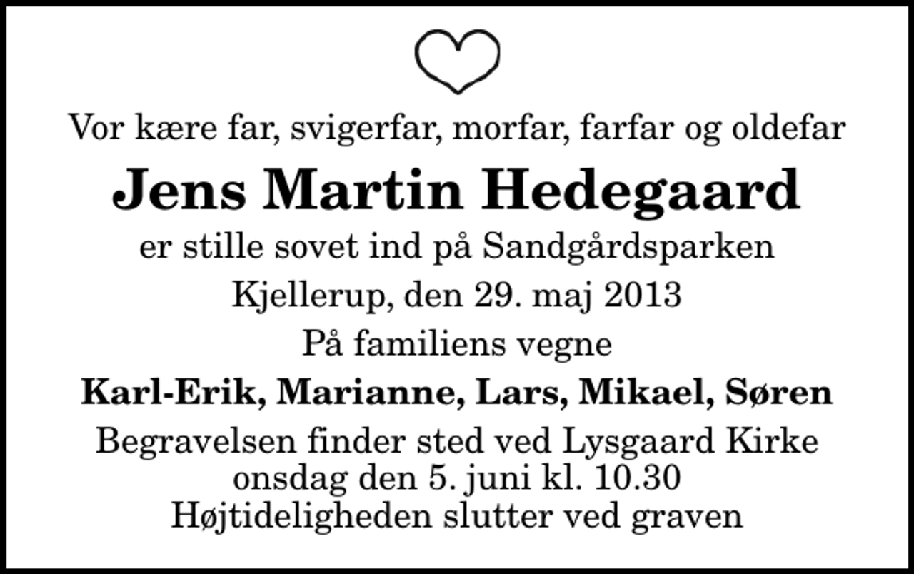 <p>Vor kære far, svigerfar, morfar, farfar og oldefar<br />Jens Martin Hedegaard<br />er stille sovet ind på Sandgårdsparken<br />Kjellerup, den 29. maj 2013<br />På familiens vegne<br />Karl-Erik, Marianne, Lars, Mikael, Søren<br />Begravelsen finder sted ved Lysgård Kirke onsdag den 5. juni kl. 10.30 Højtideligheden slutter ved graven</p>