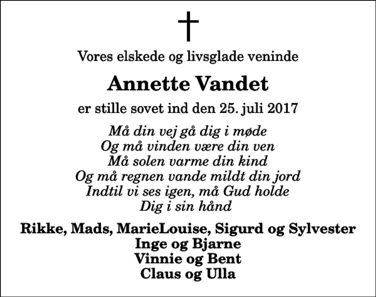<p>Vores elskede og livsglade veninde<br />Annette Vandet<br />er stille sovet ind den 25. juli 2017<br />Må din vej gå dig i møde Og må vinden være din ven Må solen varme din kind Og må regnen vande mildt din jord Indtil vi ses igen, må Gud holde Dig i sin hånd<br />Rikke, Mads, MarieLouise, Sigurd og Sylvester Inge og Bjarne Vinnie og Bent Claus og Ulla</p>