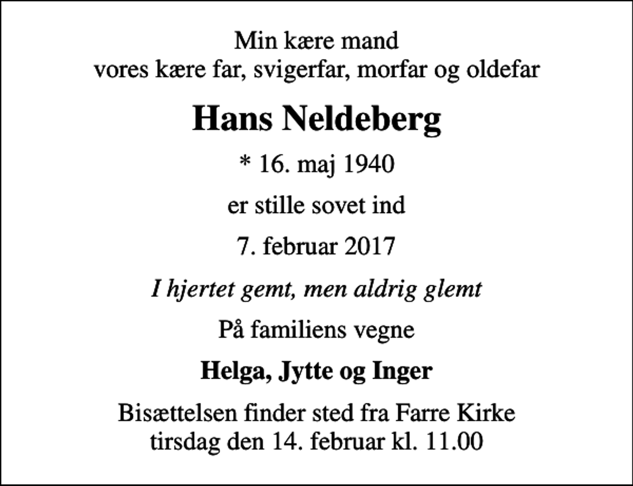<p>Min kære mand vores kære far, svigerfar, morfar og oldefar<br />Hans Neldeberg<br />* 16. maj 1940<br />er stille sovet ind<br />7. februar 2017<br />I hjertet gemt, men aldrig glemt<br />På familiens vegne<br />Helga, Jytte og Inger<br />Bisættelsen finder sted fra Farre Kirke tirsdag den 14. februar kl. 11.00</p>