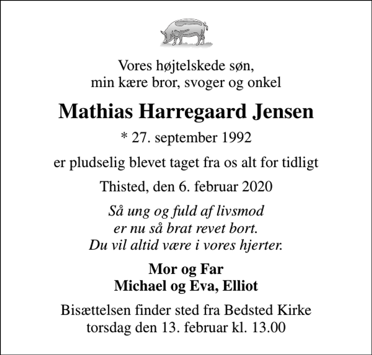 <p>Vores højtelskede søn, min kære bror, svoger og onkel<br />Mathias Harregaard Jensen<br />* 27. september 1992<br />er pludselig blevet taget fra os alt for tidligt<br />Thisted, den 6. februar 2020<br />Så ung og fuld af livsmod er nu så brat revet bort. Du vil altid være i vores hjerter.<br />Mor og Far Michael og Eva, Elliot<br />Bisættelsen finder sted fra Bedsted Kirke torsdag den 13. februar kl. 13.00</p>