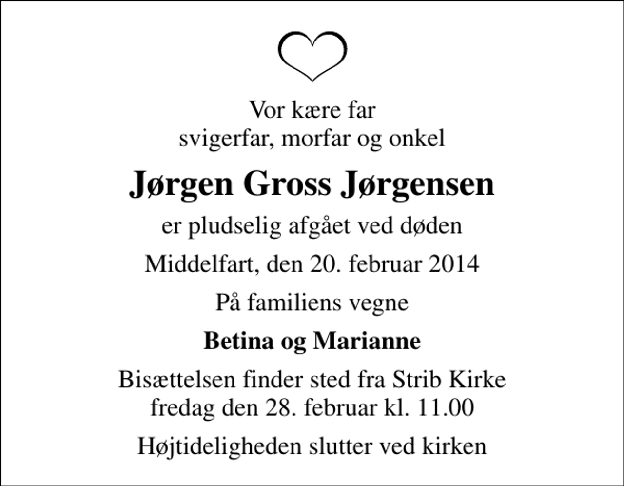 <p>Vor kære far svigerfar, morfar og onkel<br />Jørgen Gross Jørgensen<br />er pludselig afgået ved døden<br />Middelfart, den 20. februar 2014<br />På familiens vegne<br />Betina og Marianne<br />Bisættelsen finder sted fra Strib Kirke fredag den 28. februar kl. 11.00<br />Højtideligheden slutter ved kirken</p>
