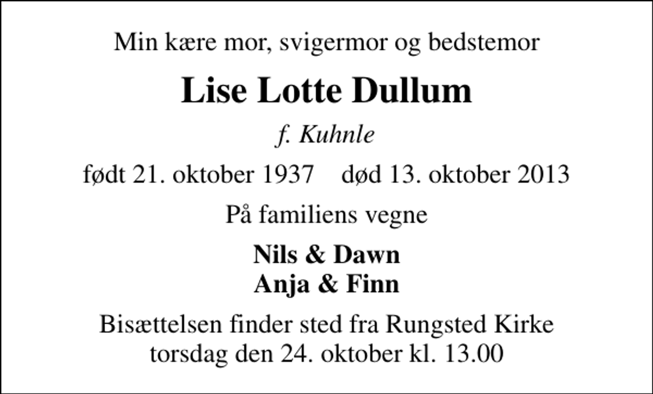 <p>Min kære mor, svigermor og bedstemor<br />Lise Lotte Dullum<br />f. Kuhnle<br />født 21. oktober 1937 død 13. oktober 2013<br />På familiens vegne<br />Nils &amp; Dawn Anja &amp; Finn<br />Bisættelsen finder sted fra Rungsted Kirke torsdag den 24. oktober kl. 13.00</p>