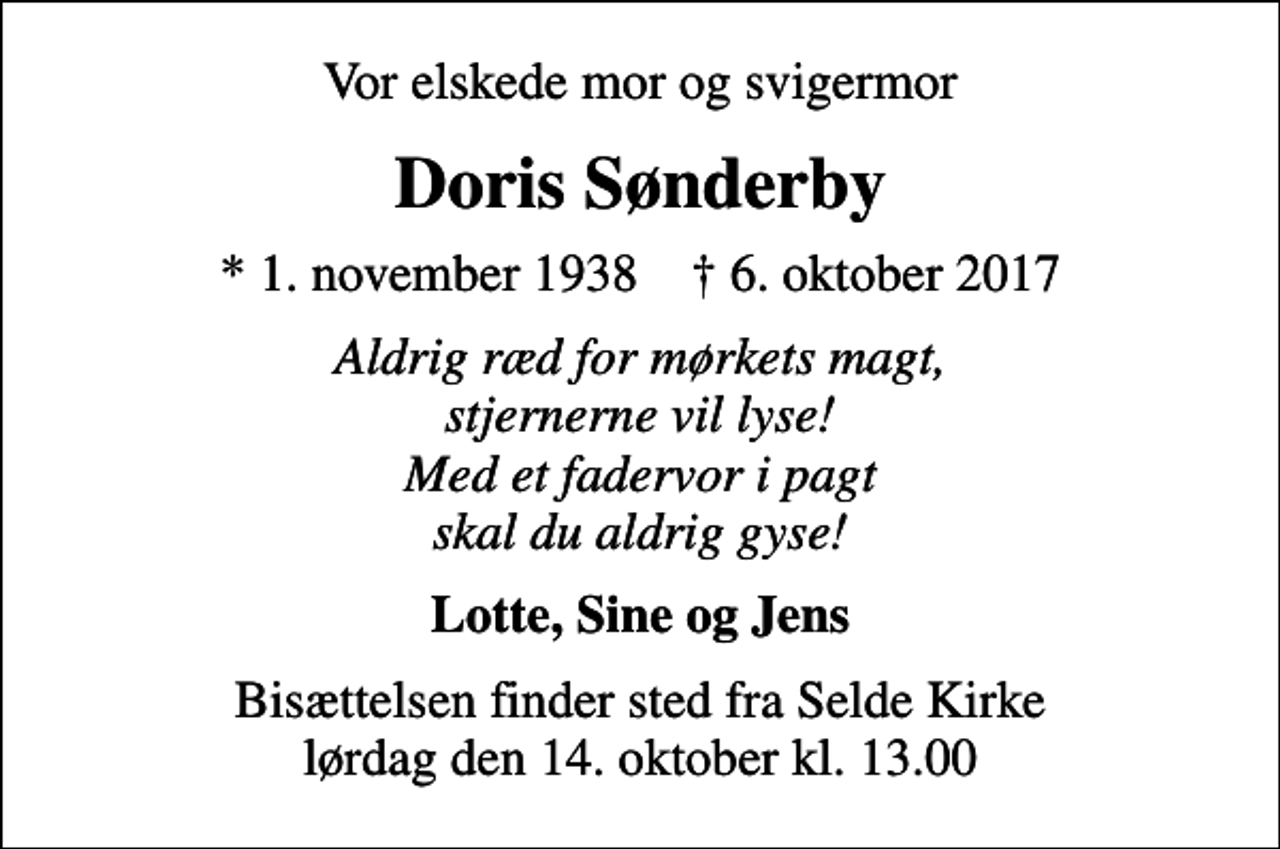 <p>Vor elskede mor og svigermor<br />Doris Sønderby<br />* 1. november 1938 ✝ 6. oktober 2017<br />Aldrig ræd for mørkets magt, stjernerne vil lyse! Med et fadervor i pagt skal du aldrig gyse!<br />Lotte, Sine og Jens<br />Bisættelsen finder sted fra Selde Kirke lørdag den 14. oktober kl. 13.00</p>