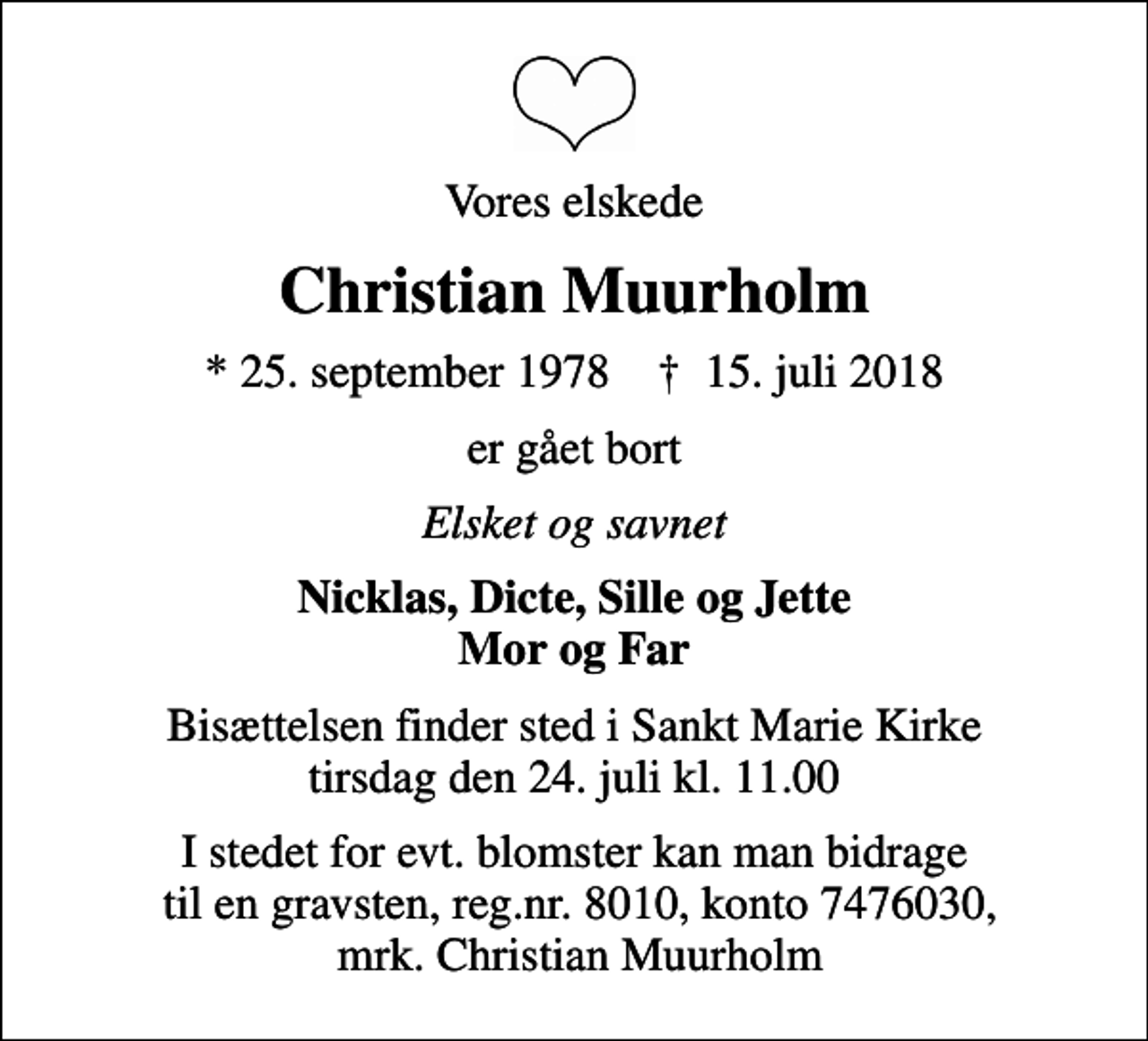 <p>Vores elskede<br />Christian Muurholm<br />* 25. september 1978 ✝ 15. juli 2018<br />er gået bort<br />Elsket og savnet<br />Nicklas, Dicte, Sille og Jette Mor og Far<br />Bisættelsen finder sted i Sankt Marie Kirke tirsdag den 24. juli kl. 11.00<br />I stedet for evt. blomster kan man bidrage til en gravsten, reg.nr. 8010, konto 7476030, mrk. Christian Muurholm</p>