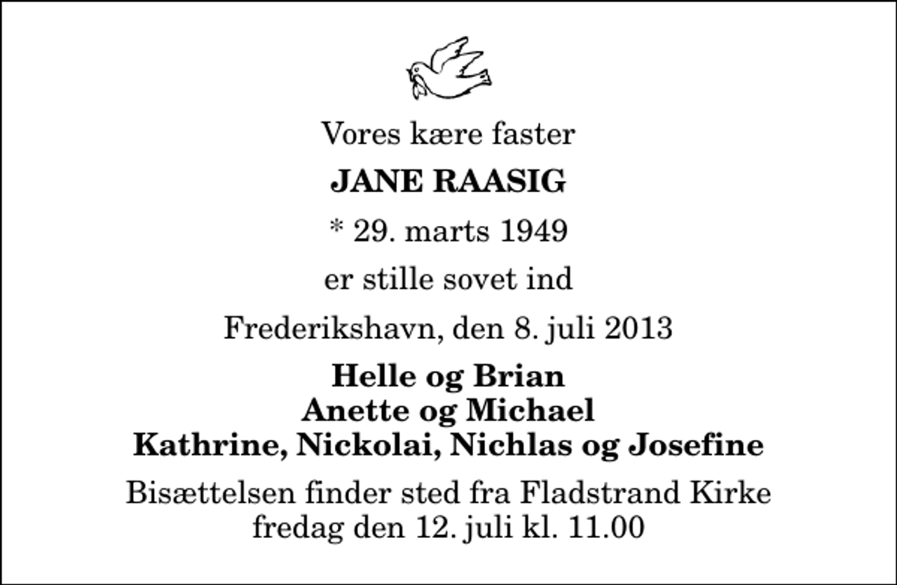 <p>Vores kære faster<br />Jane Raasig<br />* 29. marts 1949<br />er stille sovet ind<br />Frederikshavn, den 8. juli 2013<br />Helle og Brian Anette og Michael Kathrine, Nickolai, Nichlas og Josefine<br />Bisættelsen finder sted fra Fladstrand Kirke fredag den 12. juli kl. 11.00</p>