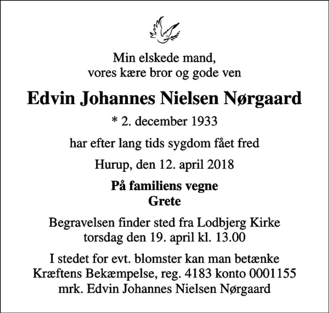 <p>Min elskede mand, vores kære bror og gode ven<br />Edvin Johannes Nielsen Nørgaard<br />* 2. december 1933<br />har efter lang tids sygdom fået fred<br />Hurup, den 12. april 2018<br />På familiens vegne Grete<br />Begravelsen finder sted fra Lodbjerg Kirke torsdag den 19. april kl. 13.00<br />I stedet for evt. blomster kan man betænke<br />Kræftens Bekæmpelse reg.4183konto0001155mrk. Edvin Johannes Nielsen<br />Nørgaard</p>