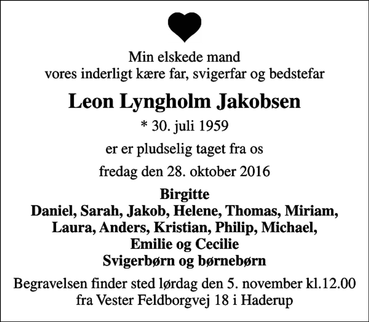 <p>Min elskede mand vores inderligt kære far, svigerfar og bedstefar<br />Leon Lyngholm Jakobsen<br />* 30. juli 1959<br />er er pludselig taget fra os<br />fredag den 28. oktober 2016<br />Birgitte Daniel, Sarah, Jakob, Helene, Thomas, Miriam, Laura, Anders, Kristian, Philip, Michael, Emilie og Cecilie Svigerbørn og børnebørn<br />Begravelsen finder sted lørdag den 5. november kl.12.00 fra Vester Feldborgvej 18 i Haderup</p>