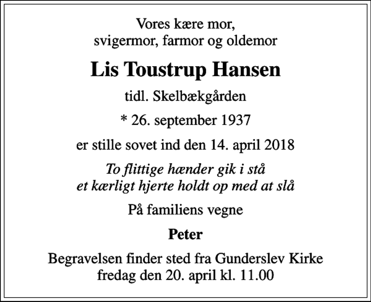 <p>Vores kære mor, svigermor, farmor og oldemor<br />Lis Toustrup Hansen<br />tidl. Skelbækgården<br />* 26. september 1937<br />er stille sovet ind den 14. april 2018<br />To flittige hænder gik i stå et kærligt hjerte holdt op med at slå<br />På familiens vegne<br />Peter<br />Begravelsen finder sted fra Gunderslev Kirke fredag den 20. april kl. 11.00</p>