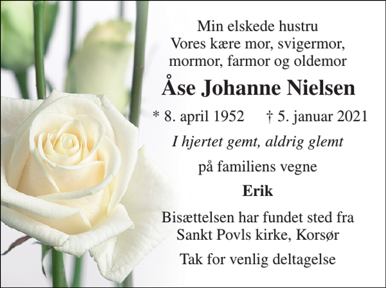 <p>Min elskede hustru Vores kære mor, svigermor, mormor, farmor og oldemor<br />Åse Johanne Nielsen​<br />*​ 8. april 1952<br />✝​ 5. januar 2021​<br />I hjertet gemt, aldrig glemt<br />på familiens vegne<br />Erik<br />Bisættelsen har fundet sted fra Sankt Povls kirke, Korsør<br />Tak for venlig deltagelse</p>