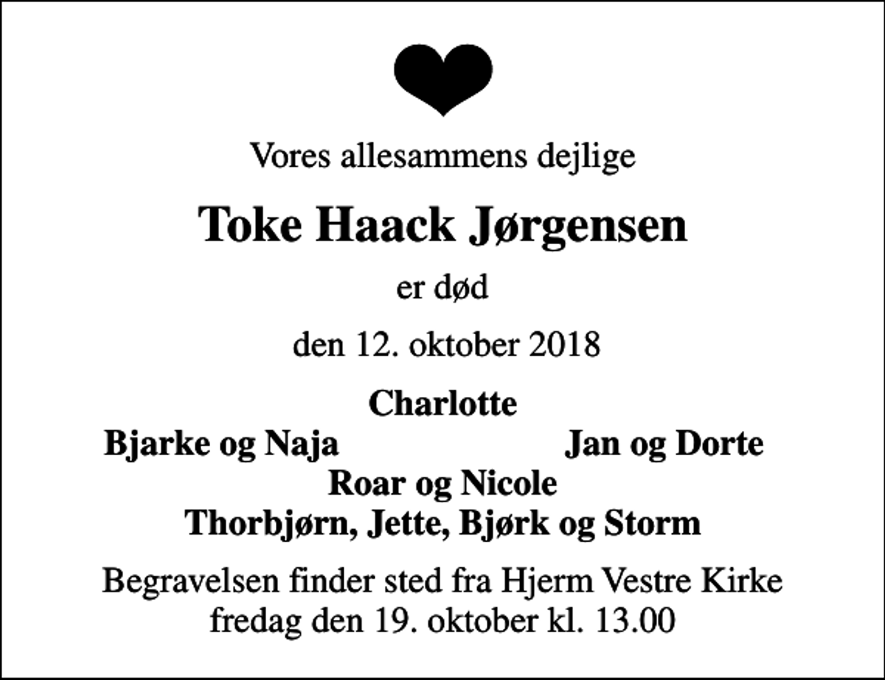 <p>Vores allesammens dejlige<br />Toke Haack Jørgensen<br />er død<br />den 12. oktober 2018<br />Charlotte<br />Bjarke og Naja<br />Jan og Dorte<br />Begravelsen finder sted fra Hjerm Vestre Kirke fredag den 19. oktober kl. 13.00</p>
