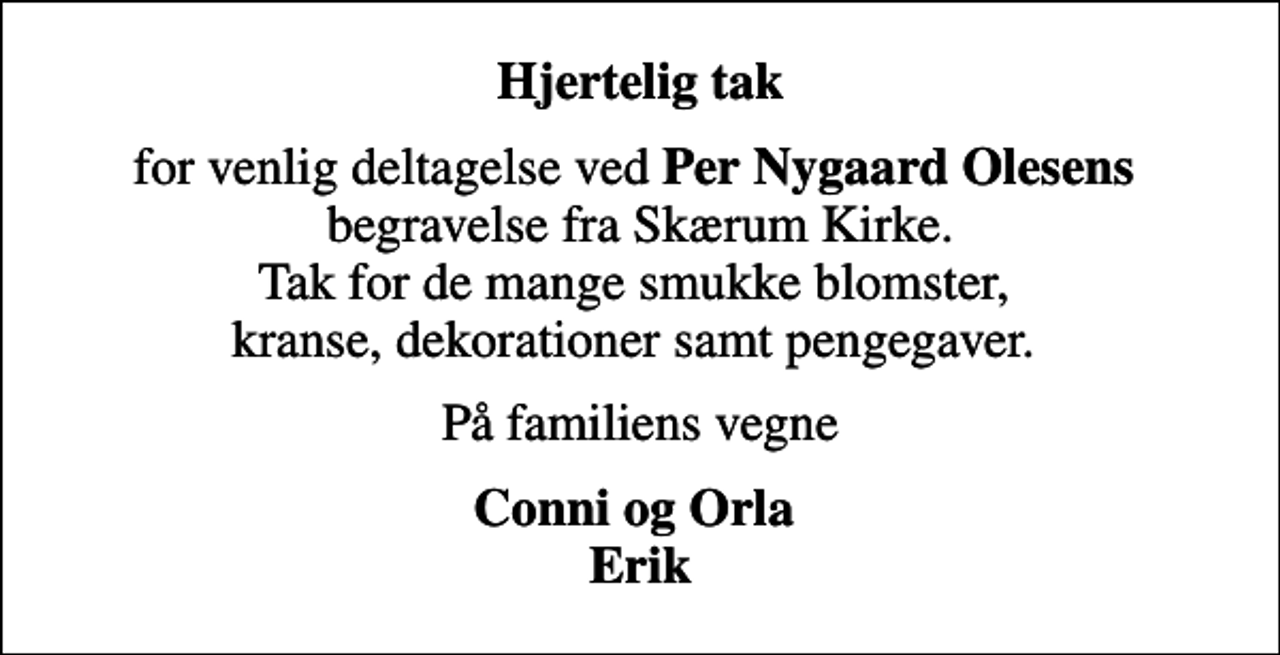<p>Hjertelig tak<br />for venlig deltagelse ved <em>Per Nygaard Olesens</em> begravelse fra Skærum Kirke. Tak for de mange smukke blomster, kranse, dekorationer samt pengegaver.<br />På familiens vegne<br />Conni og Orla Erik</p>