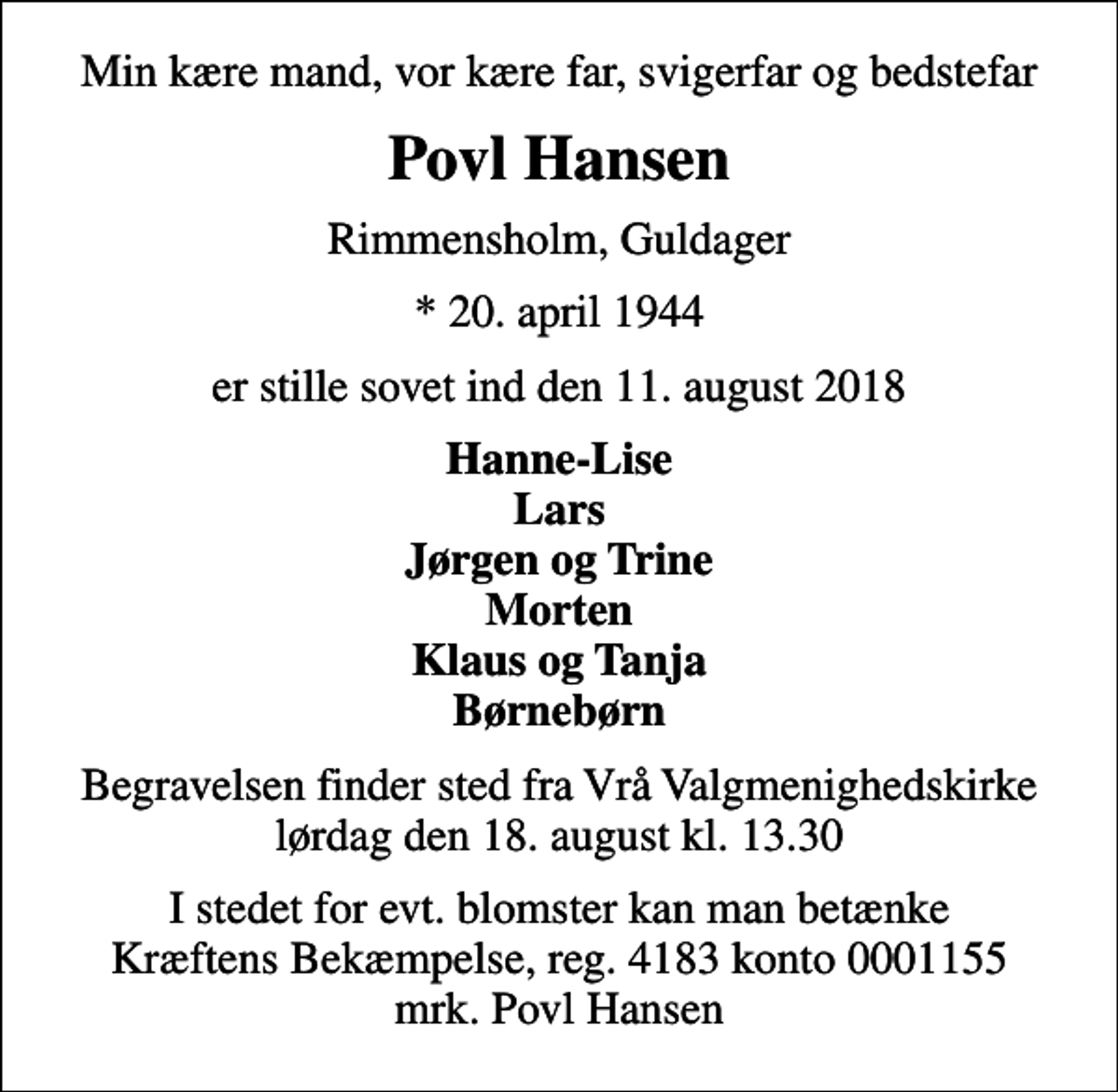<p>Min kære mand, vor kære far, svigerfar og bedstefar<br />Povl Hansen<br />Rimmensholm, Guldager<br />* 20. april 1944<br />er stille sovet ind den 11. august 2018<br />Hanne-Lise Lars Jørgen og Trine Morten Klaus og Tanja Børnebørn<br />Begravelsen finder sted fra Vrå Valgmenighedskirke lørdag den 18. august kl. 13.30<br />I stedet for evt. blomster kan man betænke<br />Kræftens Bekæmpelse reg.4183konto0001155mrk. Povl<br />Hansen</p>