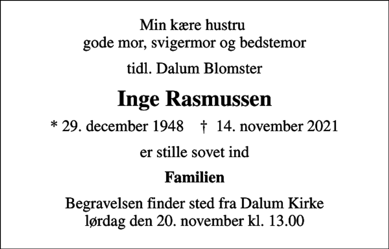 <p>Min kære hustru gode mor, svigermor og bedstemor<br />tidl. Dalum Blomster<br />Inge Rasmussen<br />* 29. december 1948 ✝ 14. november 2021<br />er stille sovet ind<br />Familien<br />Begravelsen finder sted fra Dalum Kirke lørdag den 20. november kl. 13.00</p>