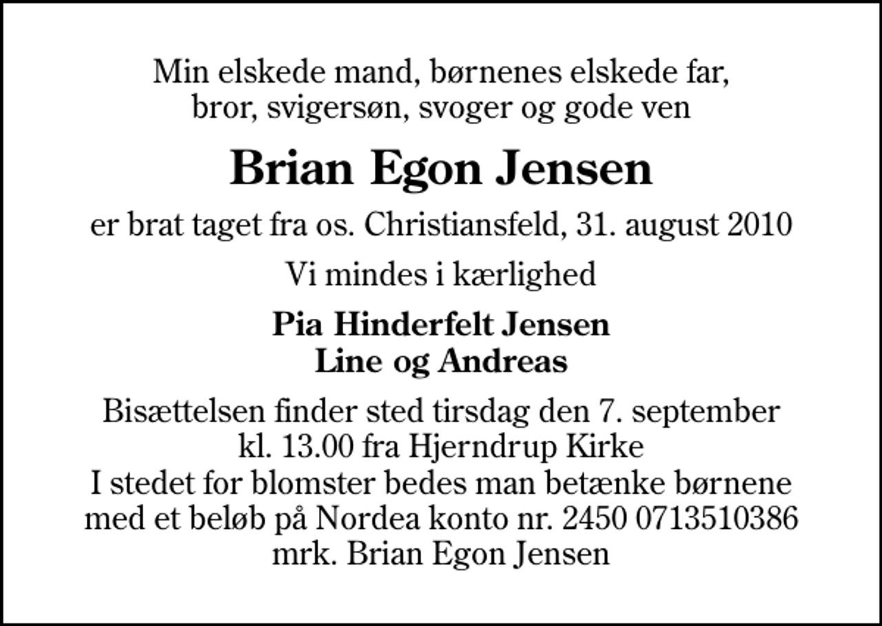 <p>Min elskede mand, børnenes elskede far, bror, svigersøn, svoger og gode ven<br />Brian Egon Jensen<br />er brat taget fra os. Christiansfeld, 31. august 2010<br />Vi mindes i kærlighed<br />Pia Hinderfelt Jensen Line og Andreas<br />Bisættelsen finder sted tirsdag den 7. september kl. 13.00 fra Hjerndrup Kirke I stedet for blomster bedes man betænke børnene med et beløb på Nordea konto nr. 2450 0713510386 mrk. Brian Egon Jensen</p>