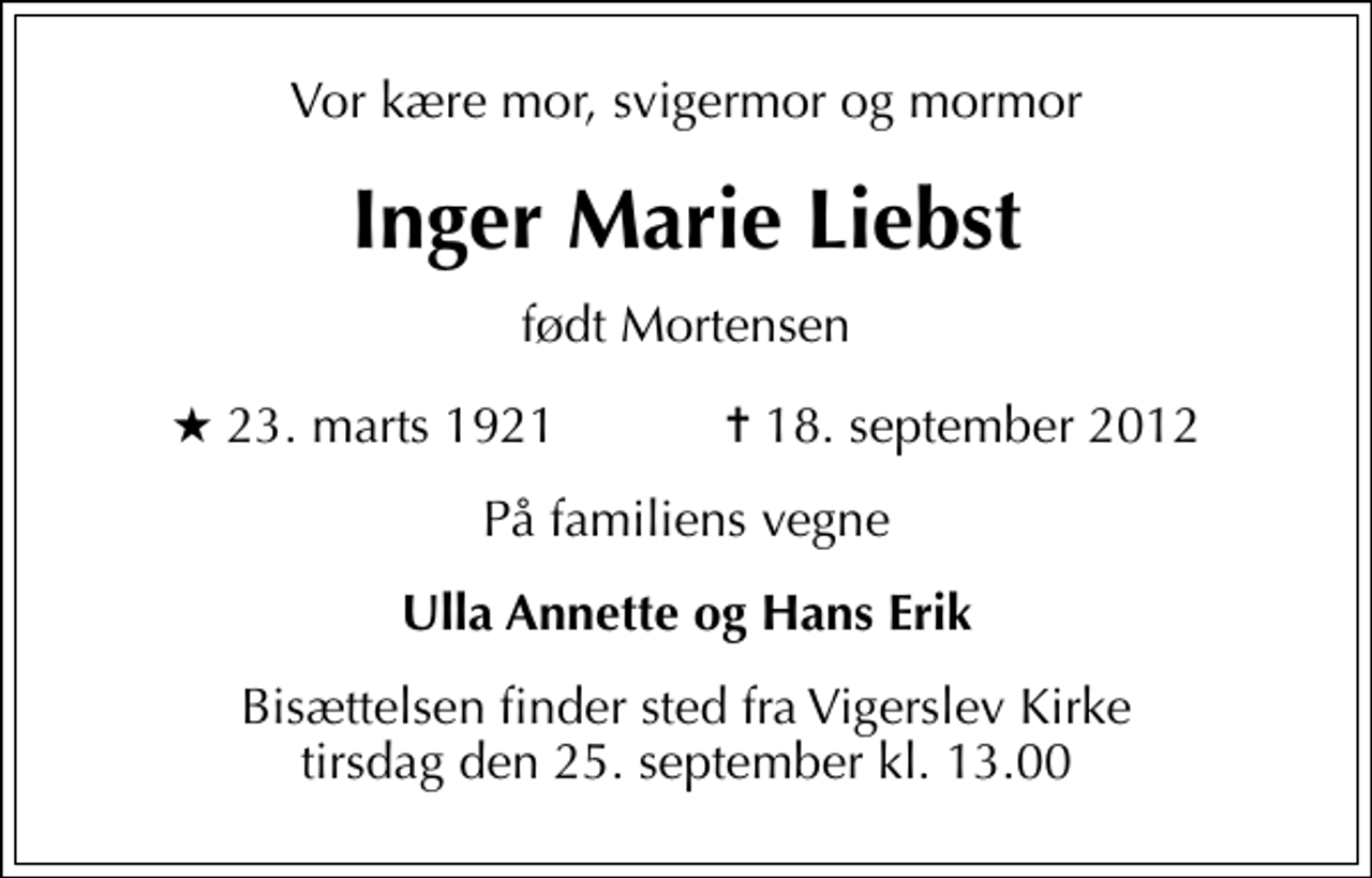 <p>Vor kære mor, svigermor og mormor<br />Inger Marie Liebst<br />født Mortensen<br />* 23. marts 1921 ✝ 18. september 2012<br />På familiens vegne<br />Ulla Annette og Hans Erik<br />Bisættelsen finder sted fra Vigerslev Kirke tirsdag den 25. september kl. 13.00</p>