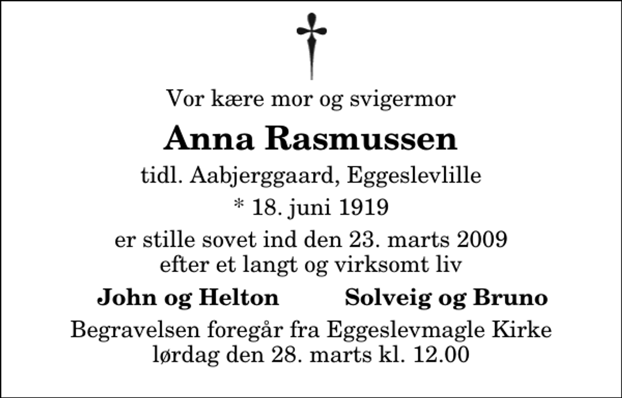 <p>Vor kære mor og svigermor<br />Anna Rasmussen<br />tidl. Aabjerggaard, Eggeslevlille<br />* 18. juni 1919<br />er stille sovet ind den 23. marts 2009 efter et langt og virksomt liv<br />John og Helton<br />Solveig og Bruno<br />Begravelsen foregår fra Eggeslevmagle Kirke lørdag den 28. marts kl. 12.00</p>