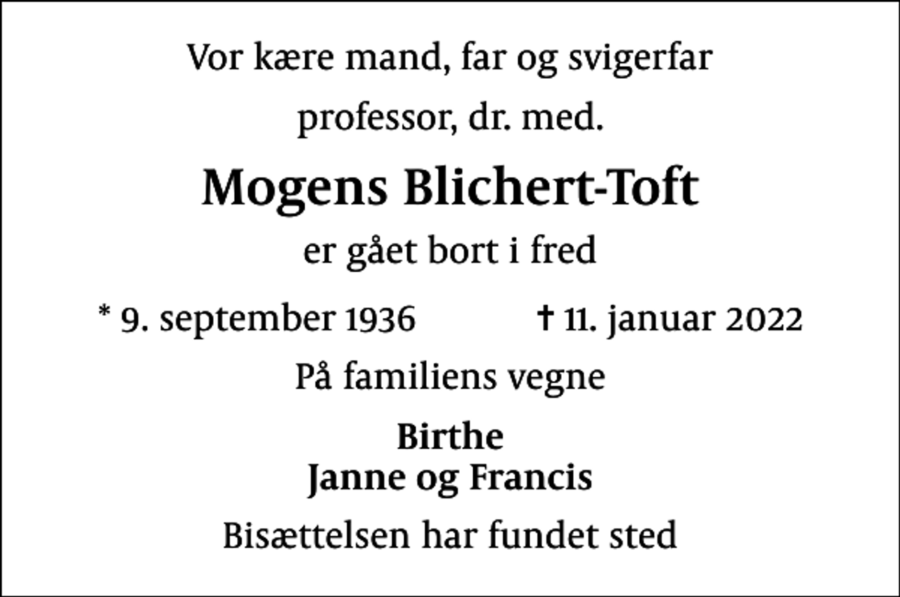 <p>Vor kære mand, far og svigerfar<br />professor, dr. med.<br />Mogens Blichert-Toft<br />er gået bort i fred<br />* 9. september 1936 ✝ 11. januar 2022<br />På familiens vegne<br />Birthe Janne og Francis<br />Bisættelsen har fundet sted</p>