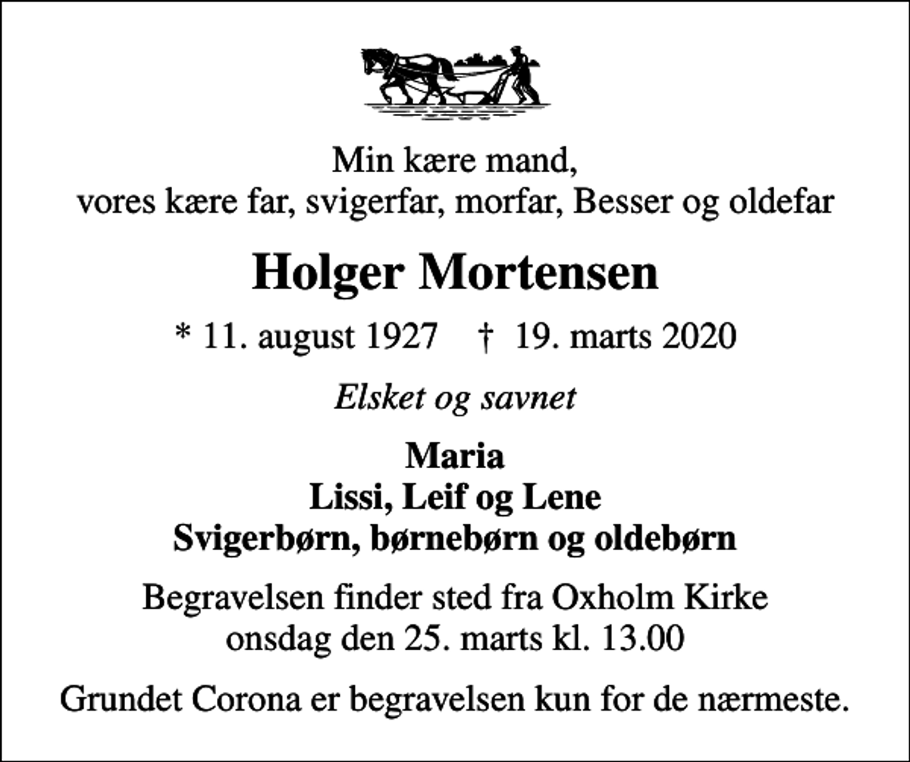 <p>Min kære mand, vores kære far, svigerfar, morfar, Besser og oldefar<br />Holger Mortensen<br />* 11. august 1927 ✝ 19. marts 2020<br />Elsket og savnet<br />Maria Lissi, Leif og Lene Svigerbørn, børnebørn og oldebørn<br />Begravelsen finder sted fra Oxholm Kirke onsdag den 25. marts kl. 13.00<br />Grundet Corona er begravelsen kun for de nærmeste.</p>