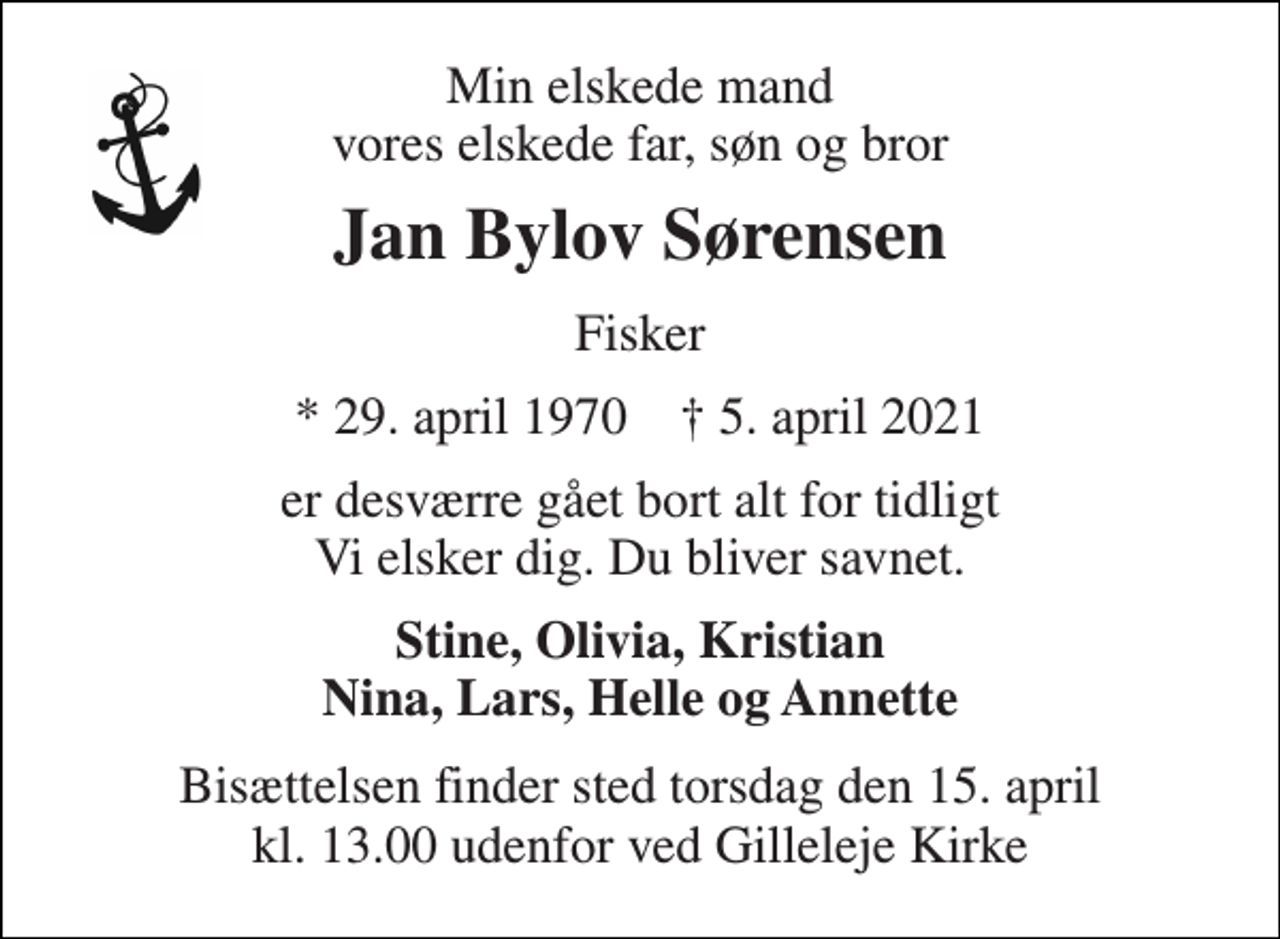 <p>Min elskede mand vores elskede far, søn og bror<br />Jan Bylov Sørensen<br />Fisker<br />*​ 29. april 1970​ ✝​ 5. april 2021<br />er desværre gået bort alt for tidligt Vi elsker dig. Du bliver savnet.<br />Stine, Olivia, Kristian Nina, Lars, Helle og Annette<br />Bisættelsen finder sted torsdag den 15. april kl. 13.00 udenfor ved Gilleleje Kirke</p>