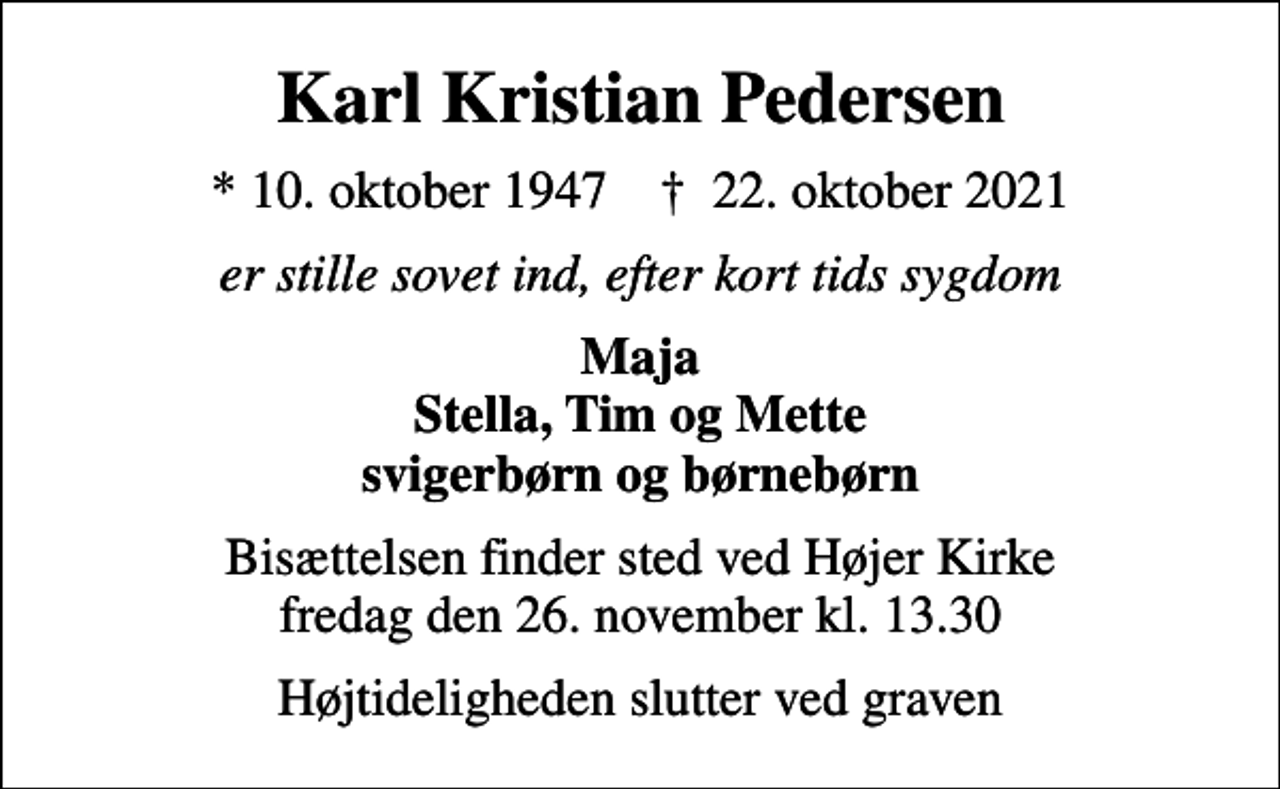 <p>Karl Kristian Pedersen<br />* 10. oktober 1947 ✝ 22. oktober 2021<br />er stille sovet ind, efter kort tids sygdom<br />Maja Stella, Tim og Mette svigerbørn og børnebørn<br />Bisættelsen finder sted ved Højer Kirke fredag den 26. november kl. 13.30<br />Højtideligheden slutter ved graven</p>