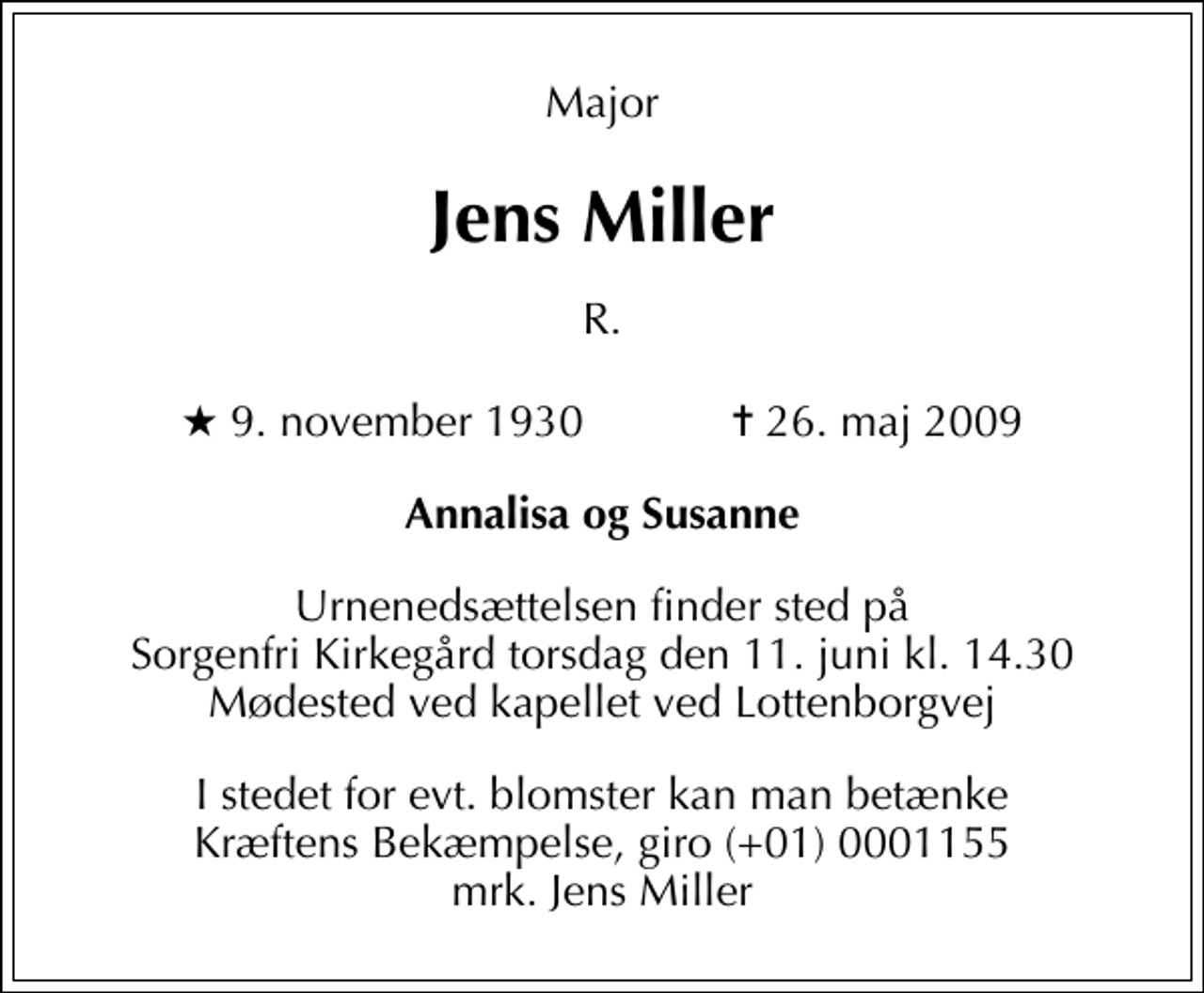 <p>Major<br />Jens Miller<br />R.<br />* 9. november 1930 ✝ 26. maj 2009<br />Annalisa og Susanne<br />Urnenedsættelsen finder sted på Sorgenfri Kirkegård torsdag den 11. juni kl. 14.30 Mødested ved kapellet ved Lottenborgvej<br />I stedet for evt. blomster kan man betænke<br />Kræftens Bekæmpelse reg.4183konto0001155mrk. Jens<br />Miller</p>