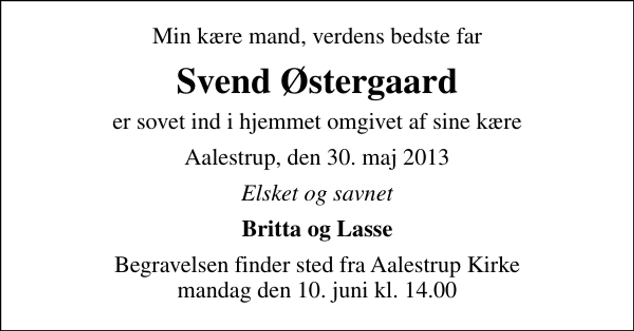 <p>Min kære mand, verdens bedste far<br />Svend Østergaard<br />er sovet ind i hjemmet omgivet af sine kære<br />Aalestrup, den 30. maj 2013<br />Elsket og savnet<br />Britta og Lasse<br />Begravelsen finder sted fra Aalestrup Kirke mandag den 10. juni kl. 14.00</p>