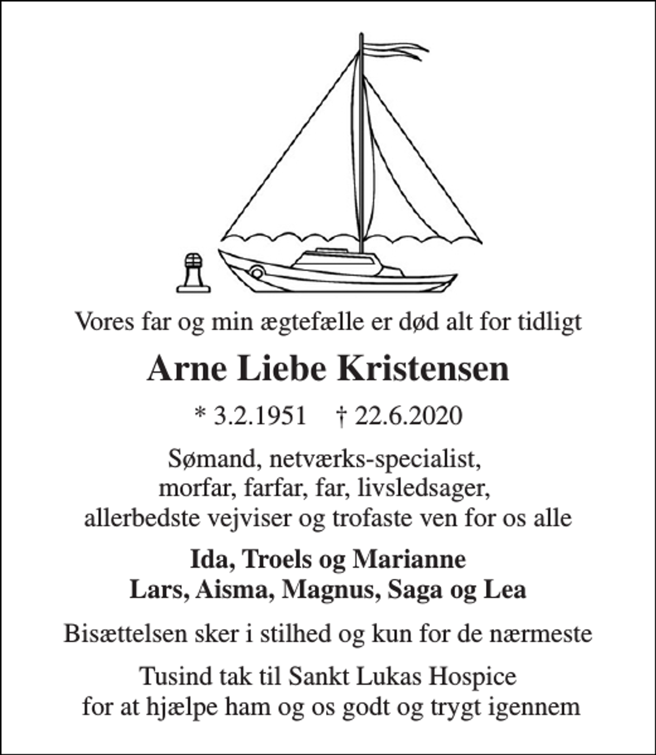 <p>Vores far og min ægtefælle er død alt for tidligt<br />Arne Liebe Kristensen<br />*​ 3.2.1951​ ✝​ 22.6.2020<br />Sømand, netværks-specialist, morfar, farfar, far, livsledsager, allerbedste vejviser og trofaste ven for os alle<br />Ida, Troels og Marianne Lars, Aisma, Magnus, Saga og Lea<br />Bisættelsen sker i stilhed og kun for de nærmeste<br />Tusind tak til Sankt Lukas Hospice for at hjælpe ham og os godt og trygt igennem</p>