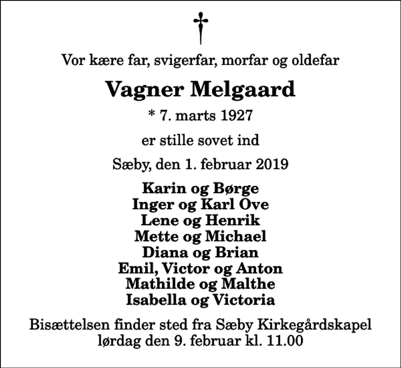 <p>Vor kære far, svigerfar, morfar og oldefar<br />Vagner Melgaard<br />* 7. marts 1927<br />er stille sovet ind<br />Sæby, den 1. februar 2019<br />Karin og Børge Inger og Karl Ove Lene og Henrik Mette og Michael Diana og Brian Emil, Victor og Anton Mathilde og Malthe Isabella og Victoria<br />Bisættelsen finder sted fra Sæby Kirkegårdskapel lørdag den 9. februar kl. 11.00</p>
