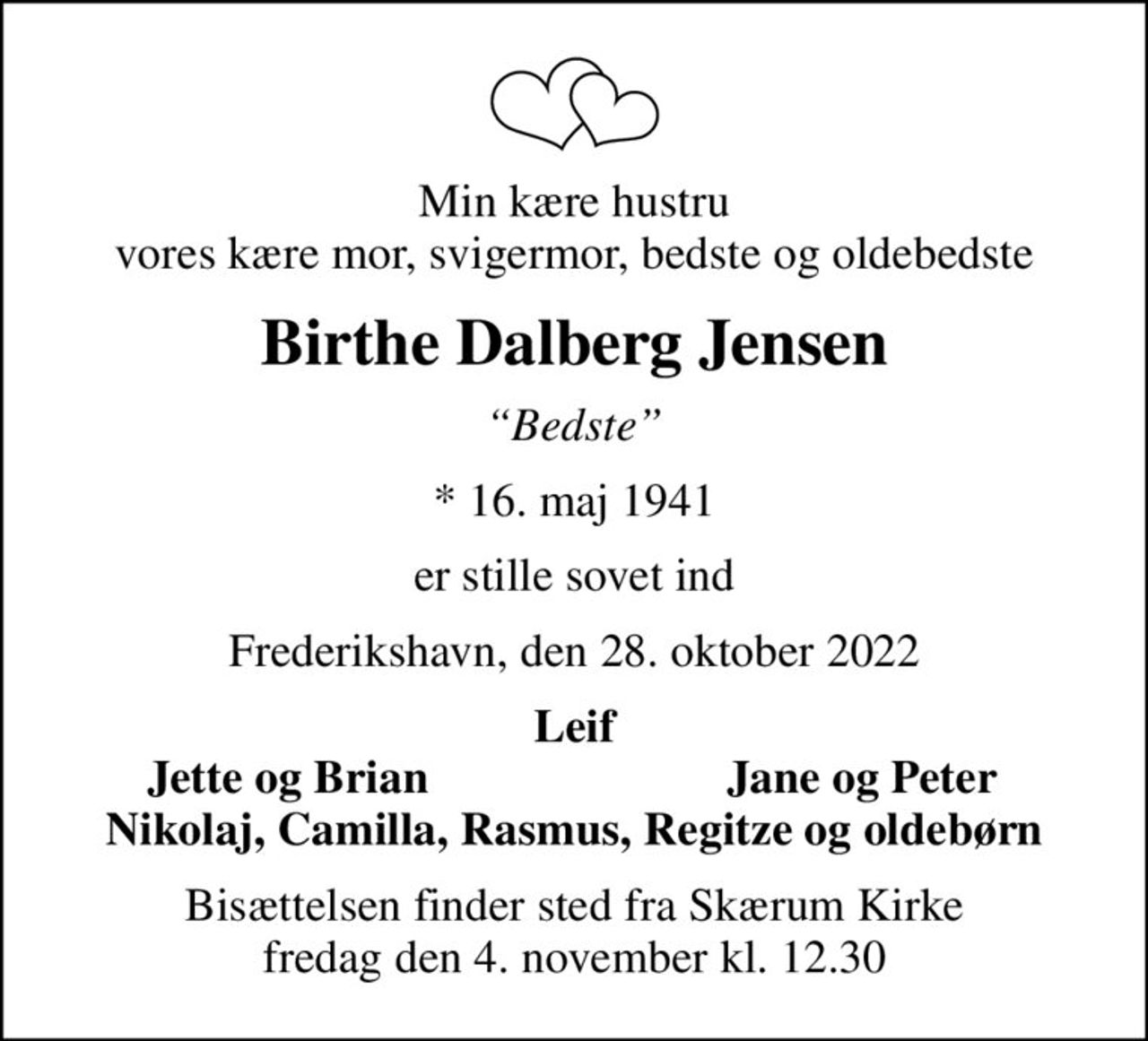 Min kære hustru vores kære mor, svigermor, bedste og oldebedste
Birthe Dalberg Jensen
Bedste
* 16. maj 1941
er stille sovet ind
Frederikshavn, den 28. oktober 2022
Leif
Jette og Brian
Jane og Peter
Bisættelsen finder sted fra Skærum Kirke  fredag den 4. november kl. 12.30