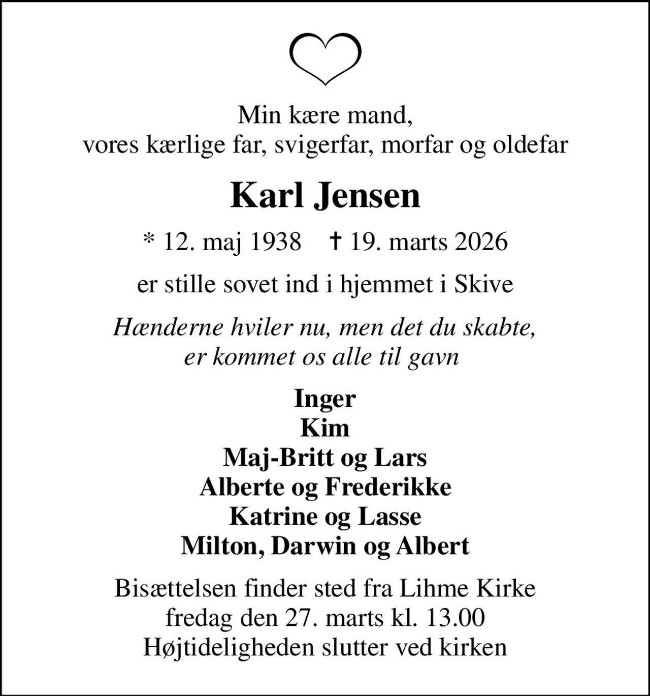 Min kære mand, vores kærlige far, svigerfar, morfar og oldefar
Karl Jensen
* 12. maj 1938    ✝ 19. marts 2026
er stille sovet ind i hjemmet i Skive
Hænderne hviler nu, men det du skabte, er kommet os alle til gavn 
Inger Kim Maj-Britt og Lars Alberte og Frederikke Katrine og Lasse Milton, Darwin og Albert
Bisættelsen finder sted fra Lihme Kirke  fredag den 27. marts kl. 13.00  Højtideligheden slutter ved kirken