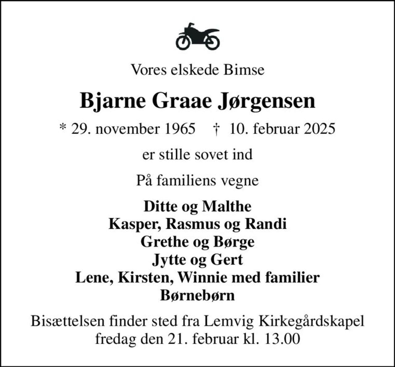 Vores elskede Bimse
Bjarne Graae Jørgensen
* 29. november 1965    ✝ 10. februar 2025
er stille sovet ind
På familiens vegne
Ditte og Malthe Kasper, Rasmus og Randi Grethe og Børge Jytte og Gert Lene, Kirsten, Winnie med familier Børnebørn
Bisættelsen finder sted fra Lemvig Kirkegårdskapel  fredag den 21. februar kl. 13.00