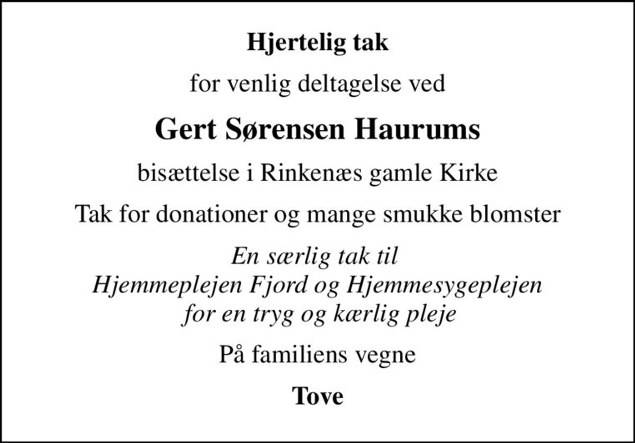 Hjertelig tak
for venlig deltagelse ved
Gert Sørensen Haurums
bisættelse i Rinkenæs gamle Kirke
Tak for donationer og mange smukke blomster
En særlig tak til  Hjemmeplejen Fjord og Hjemmesygeplejen  for en tryg og kærlig pleje
På familiens vegne
Tove