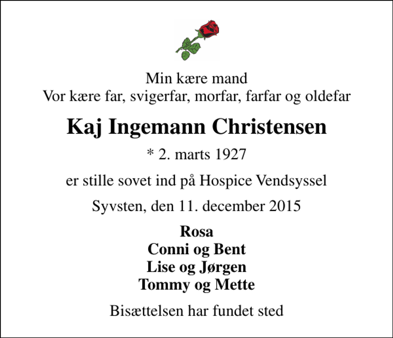 <p>Min kære mand Vor kære far, svigerfar, morfar, farfar og oldefar<br />Kaj Ingemann Christensen<br />* 2. marts 1927<br />er stille sovet ind på Hospice Vendsyssel<br />Syvsten, den 11. december 2015<br />Rosa Conni og Bent Lise og Jørgen Tommy og Mette<br />Bisættelsen har fundet sted</p>