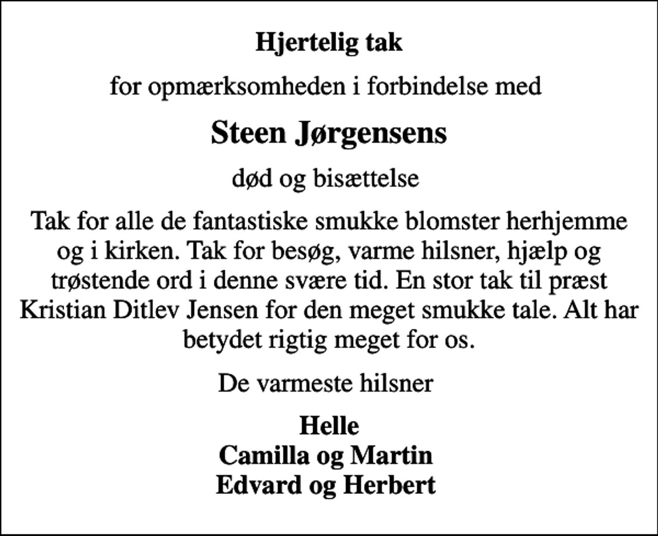<p>Hjertelig tak<br />for opmærksomheden i forbindelse med<br />Steen Jørgensens<br />død og bisættelse<br />Tak for alle de fantastiske smukke blomster herhjemme og i kirken. Tak for besøg, varme hilsner, hjælp og trøstende ord i denne svære tid. En stor tak til præst Kristian Ditlev Jensen for den meget smukke tale. Alt har betydet rigtig meget for os.<br />De varmeste hilsner<br />Helle Camilla og Martin Edvard og Herbert</p>