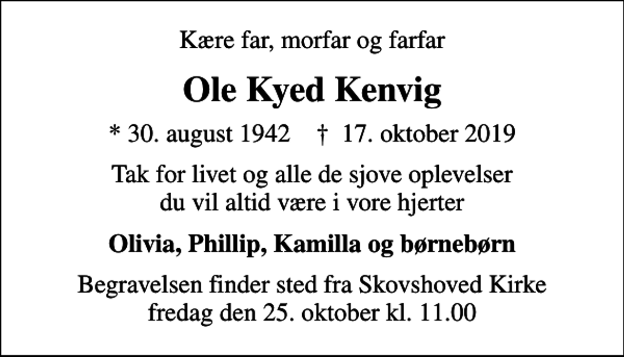 <p>Kære far, morfar og farfar<br />Ole Kyed Kenvig<br />* 30. august 1942 ✝ 17. oktober 2019<br />Tak for livet og alle de sjove oplevelser du vil altid være i vore hjerter<br />Olivia, Phillip, Kamilla og børnebørn<br />Begravelsen finder sted fra Skovshoved Kirke fredag den 25. oktober kl. 11.00</p>