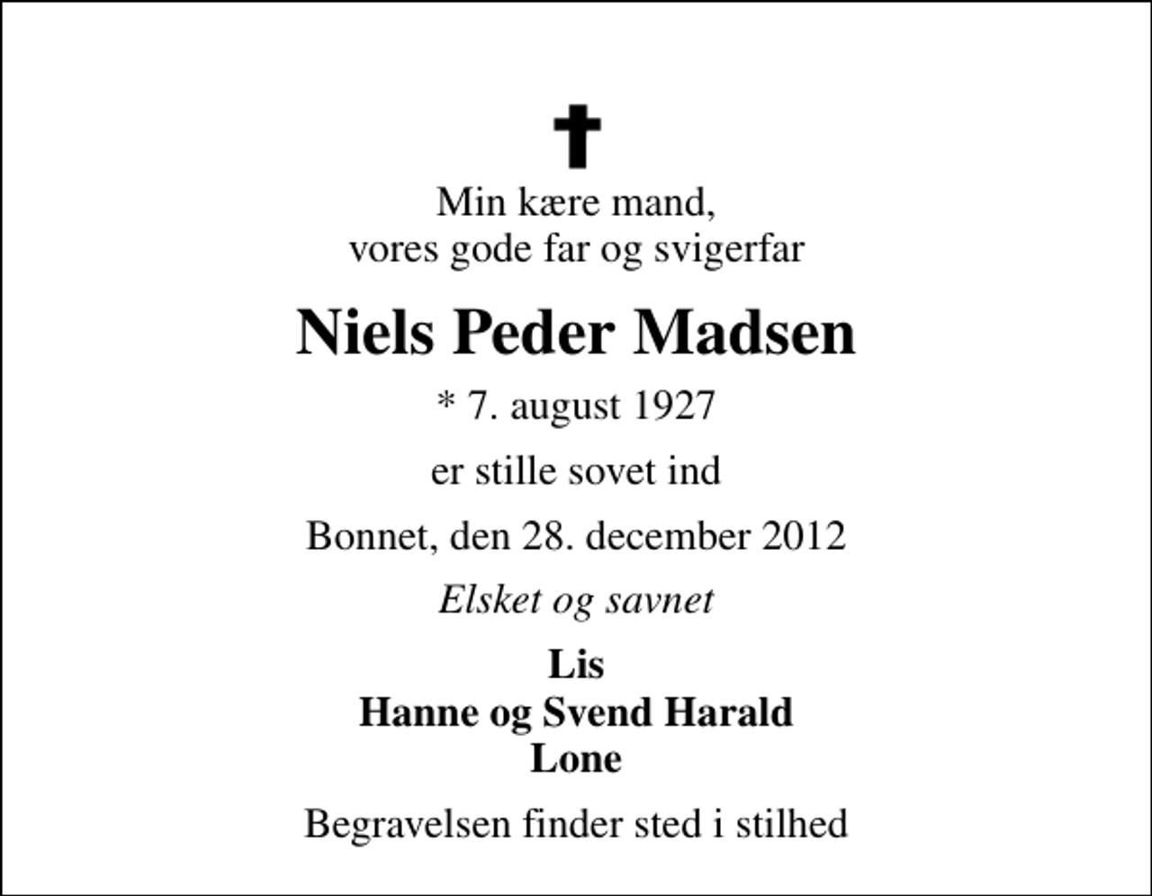 <p>Min kære mand, vores gode far og svigerfar<br />Niels Peder Madsen<br />* 7. august 1927<br />er stille sovet ind<br />Bonnet, den 28. december 2012<br />Elsket og savnet<br />Lis Hanne og Svend Harald Lone<br />Begravelsen finder sted i stilhed</p>