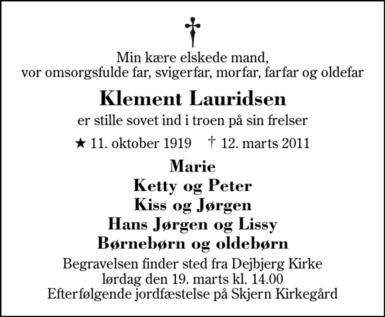 <p>Min kære elskede mand, vor omsorgsfulde far, svigerfar, morfar, farfar og oldefar<br />Klement Lauridsen<br />er stille sovet ind i troen på sin frelser<br />* 11. oktober 1919 ✝ 12. marts 2011<br />Marie Ketty og Peter Kiss og Jørgen Hans Jørgen og Lissy Børnebørn og oldebørn<br />Begravelsen finder sted fra Dejbjerg Kirke lørdag den 19. marts kl. 14.00 Efterfølgende jordfæstelse på Skjern Kirkegård</p>
