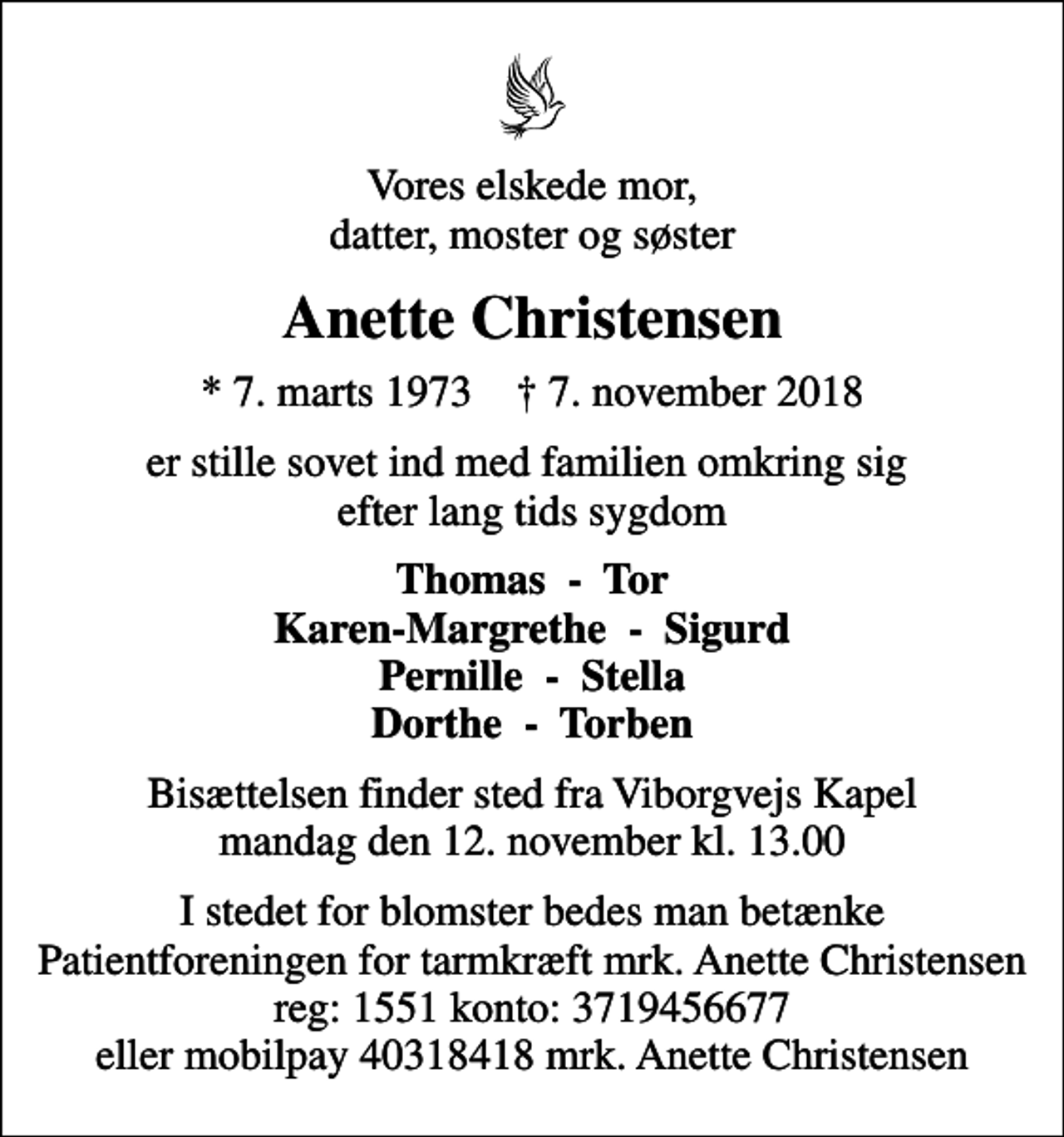 <p>Vores elskede mor, datter, moster og søster<br />Anette Christensen<br />* 7. marts 1973 ✝ 7. november 2018<br />er stille sovet ind med familien omkring sig efter lang tids sygdom<br />Thomas - Tor Karen-Margrethe - Sigurd Pernille - Stella Dorthe - Torben<br />Bisættelsen finder sted fra Viborgvejs Kapel mandag den 12. november kl. 13.00<br />I stedet for blomster bedes man betænke Patientforeningen for tarmkræft mrk. Anette Christensen reg: 1551 konto: 3719456677 eller mobilpay 40318418 mrk. Anette Christensen</p>