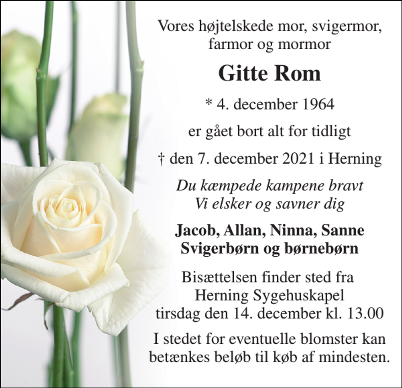 <p>Vores højtelskede mor, svigermor, farmor og mormor<br />Gitte Rom<br />*​ 4. december 1964<br />er gået bort alt for tidligt<br />† den 7. december 2021 i Herning<br />Du kæmpede kampene bravt Vi elsker og savner dig<br />Jacob, Allan, Ninna, Sanne Svigerbørn og børnebørn<br />Bisættelsen​ finder sted fra Herning Sygehuskapel​ tirsdag den 14. december​ kl. 13.00<br />I stedet for eventuelle blomster kan betænkes beløb til køb af mindesten.</p>