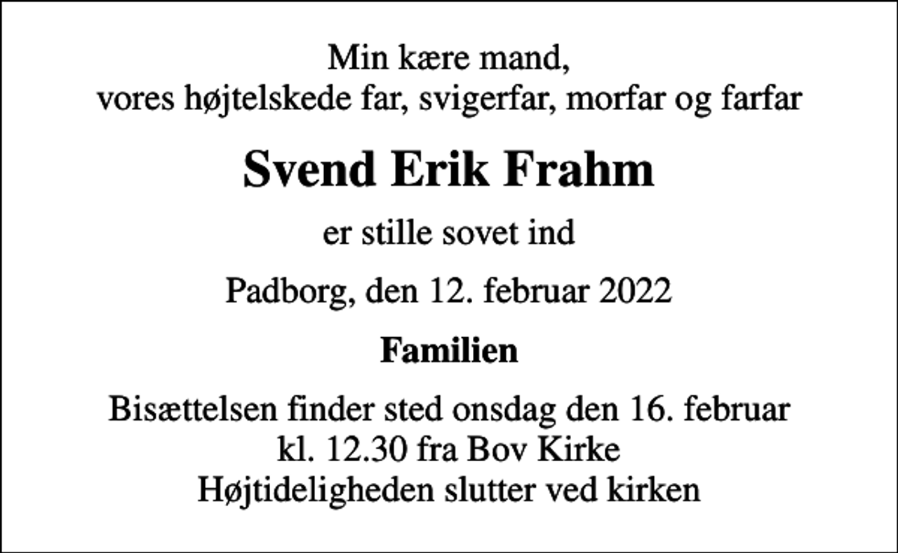 <p>Min kære mand, vores højtelskede far, svigerfar, morfar og farfar<br />Svend Erik Frahm<br />er stille sovet ind<br />Padborg, den 12. februar 2022<br />Familien<br />Bisættelsen finder sted onsdag den 16. februar kl. 12.30 fra Bov Kirke Højtideligheden slutter ved kirken</p>