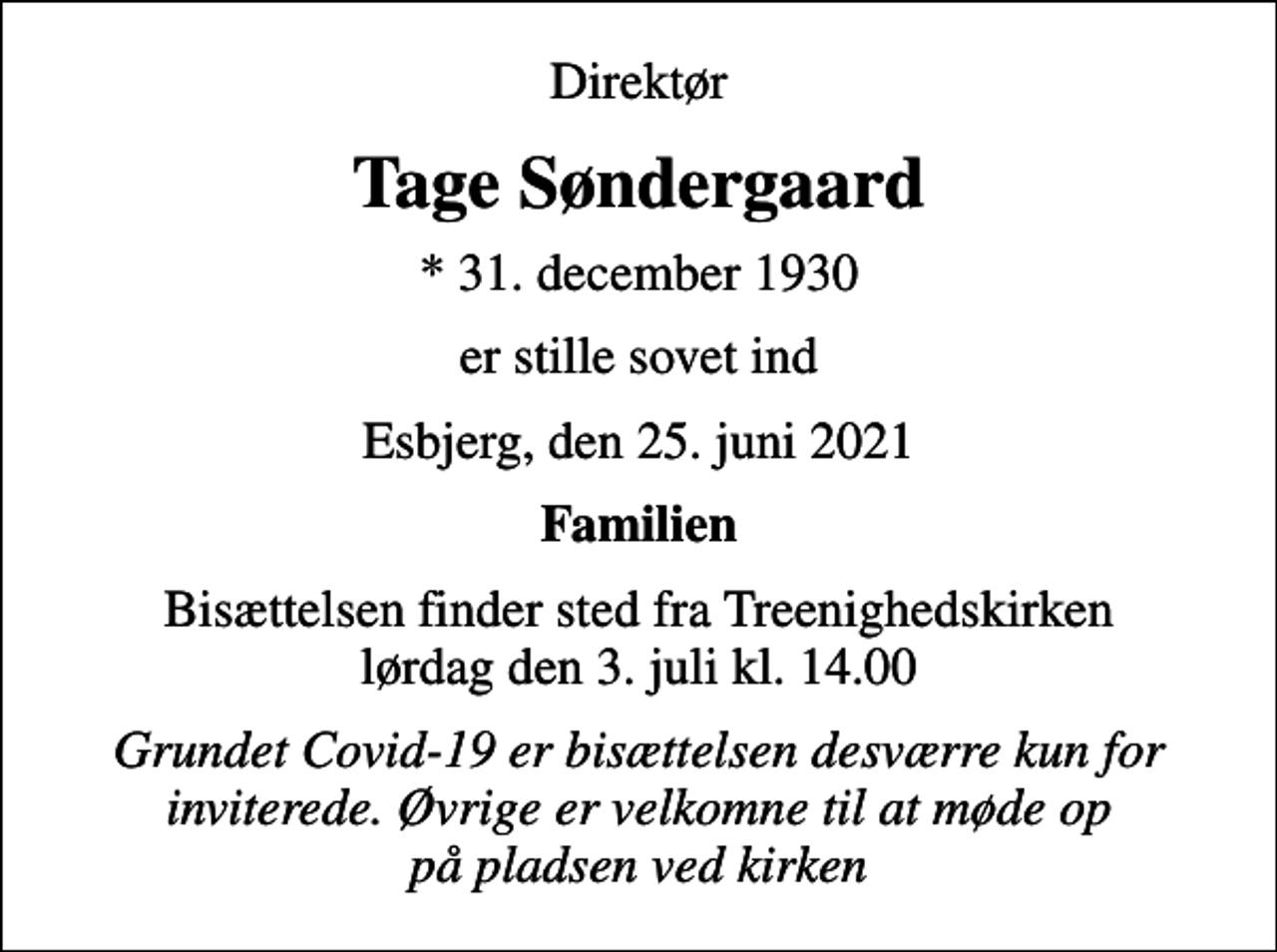 <p>Direktør<br />Tage Søndergaard<br />* 31. december 1930<br />er stille sovet ind<br />Esbjerg, den 25. juni 2021<br />Familien<br />Bisættelsen finder sted fra Treenighedskirken lørdag den 3. juli kl. 14.00<br />Grundet Covid-19 er bisættelsen desværre kun for inviterede. Øvrige er velkomne til at møde op på pladsen ved kirken</p>