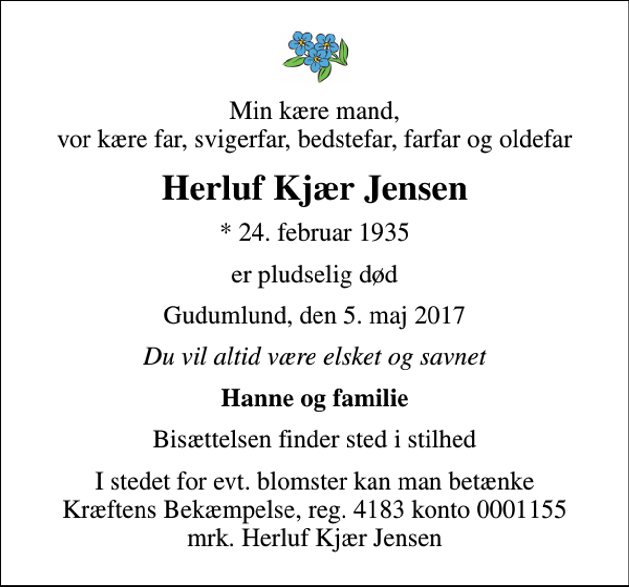 <p>Min kære mand, vor kære far, svigerfar, bedstefar, farfar og oldefar<br />Herluf Kjær Jensen<br />* 24. februar 1935<br />er pludselig død<br />Gudumlund, den 5. maj 2017<br />Du vil altid være elsket og savnet<br />Hanne og familie<br />Bisættelsen finder sted i stilhed<br />I stedet for evt. blomster kan man betænke<br />Kræftens Bekæmpelse reg.4183konto0001155mrk. Herluf<br />Kjær Jensen</p>