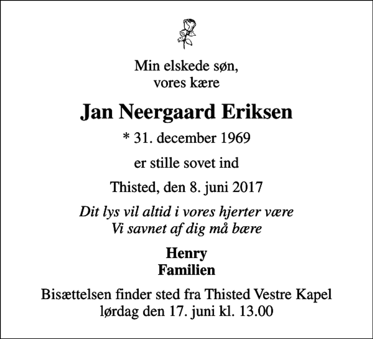 <p>Min elskede søn, vores kære<br />Jan Neergaard Eriksen<br />* 31. december 1969<br />er stille sovet ind<br />Thisted, den 8. juni 2017<br />Dit lys vil altid i vores hjerter være Vi savnet af dig må bære<br />Henry Familien<br />Bisættelsen finder sted fra Thisted Vestre Kapel lørdag den 17. juni kl. 13.00</p>