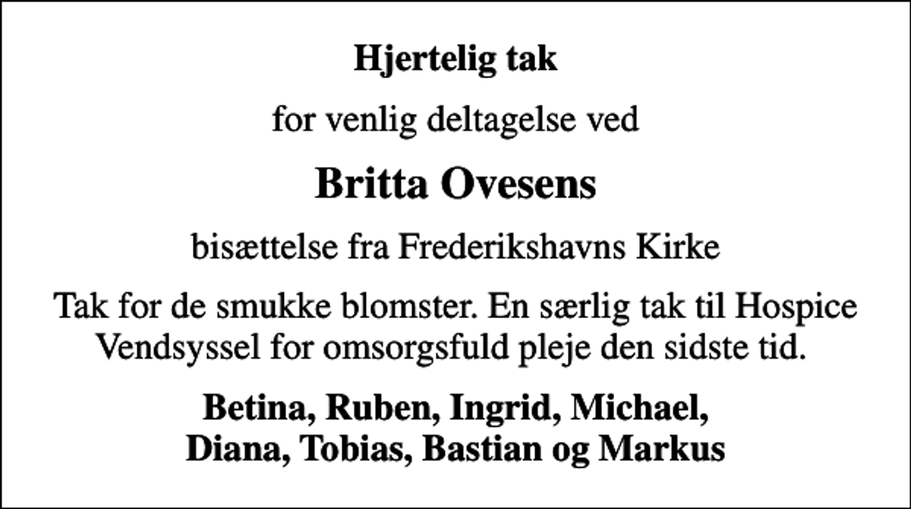 <p>Hjertelig tak<br />for venlig deltagelse ved<br />Britta Ovesens<br />bisættelse fra Frederikshavns Kirke<br />Tak for de smukke blomster. En særlig tak til Hospice Vendsyssel for omsorgsfuld pleje den sidste tid.<br />Betina, Ruben, Ingrid, Michael, Diana, Tobias, Bastian og Markus</p>