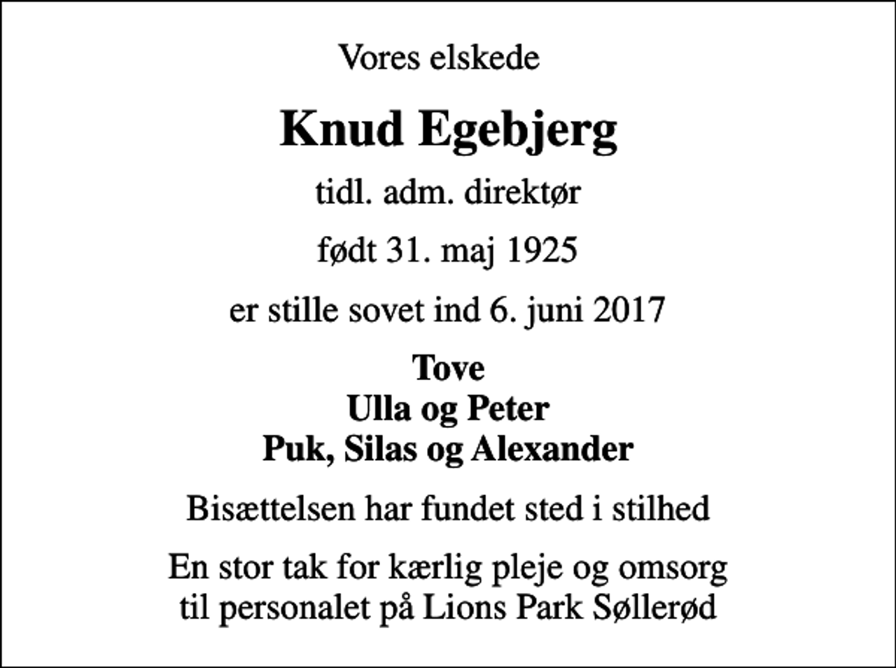 <p>Vores elskede<br />Knud Egebjerg<br />tidl. adm. direktør<br />født 31. maj 1925<br />er stille sovet ind 6. juni 2017<br />Tove Ulla og Peter Puk, Silas og Alexander<br />Bisættelsen har fundet sted i stilhed<br />En stor tak for kærlig pleje og omsorg til personalet på Lions Park Søllerød</p>