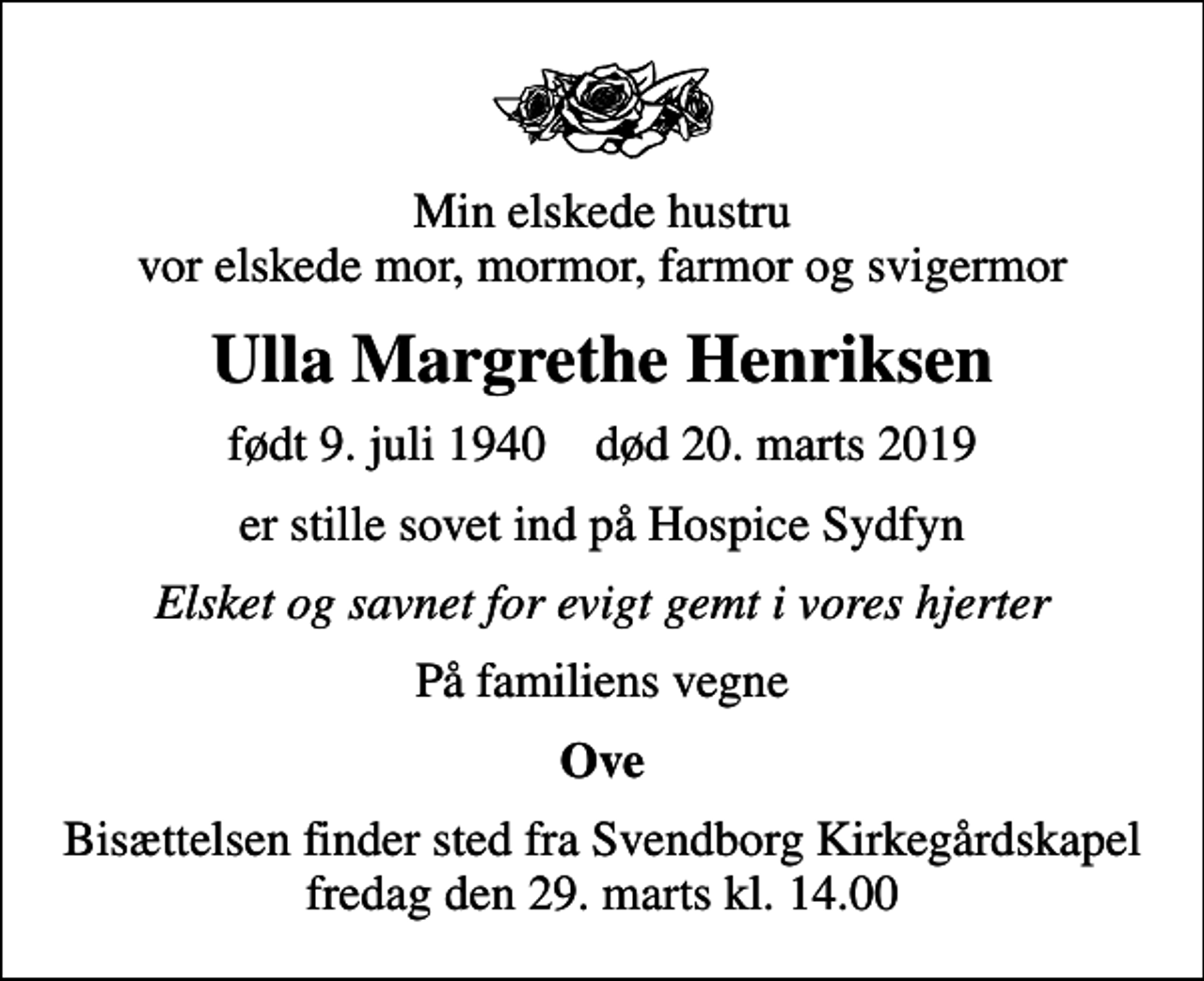 <p>Min elskede hustru vor elskede mor, mormor, farmor og svigermor<br />Ulla Margrethe Henriksen<br />født 9. juli 1940 død 20. marts 2019<br />er stille sovet ind på Hospice Sydfyn<br />Elsket og savnet for evigt gemt i vores hjerter<br />På familiens vegne<br />Ove<br />Bisættelsen finder sted fra Svendborg Kirkegårdskapel fredag den 29. marts kl. 14.00</p>