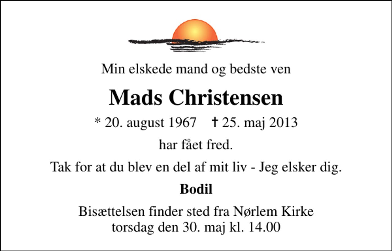 <p>Min elskede mand og bedste ven<br />Mads Christensen<br />* 20. august 1967 ✝ 25. maj 2013<br />har fået fred.<br />Tak for at du blev en del af mit liv - Jeg elsker dig.<br />Bodil<br />Bisættelsen finder sted fra Nørlem Kirke torsdag den 30. maj kl. 14.00</p>